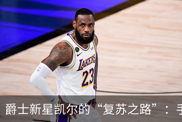 爵士新星凯尔的“复苏之路”：手术后归来的期待与烦恼