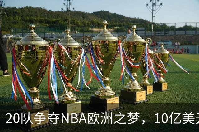 20队争夺NBA欧洲之梦，10亿美元报价引发篮球狂潮